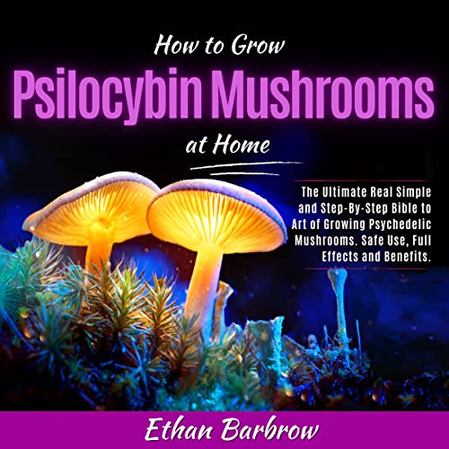 How to Grow Psilocybin Mushrooms at Home: The Ultimate Real Simple and Step-By-Step Bible to Art of Growing Psychedelic Mushrooms. Safe Use, Full Effects and Benefits