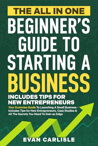 The All In One Beginner's Guide to Starting a Business: Your Dummies Guide To Launching A Small Business - Includes Tips for New Entrepreneurs, Case Studies &amp; All The Secrets You Need To Gain an Edge