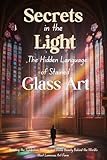 Secrets in the Light: The Hidden Language of Stained Glass Art: Unveiling the Symbolism, History, and Divine Beauty Behind the World’s Most Luminous Art Form