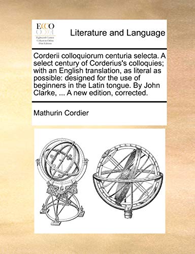 Corderii Colloquiorum Centuria Selecta. a Select Century of Corderius's Colloquies; With an English Translation, as Literal as Possible: Designed for ... by John Clarke, ... a New Edition, Corrected.