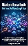 AI Automation with n8n: Build Smart Workflows Using AI Tools: A Practical Guide to Automating Tasks, Integrating AI Tools, and Creating Intelligent Workflows Without Complex Coding