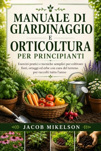 MANUALE DI GIARDINAGGIO E ORTICOLTURA PER PRINCIPIANTI: Esercizi pratici e tecniche semplici per coltivare fiori, ortaggi ed erbe con cura del terreno per raccolti tutto l’anno