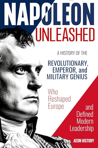 Napoleon Unleashed: A History of the Revolutionary, Emperor, and Military Genius