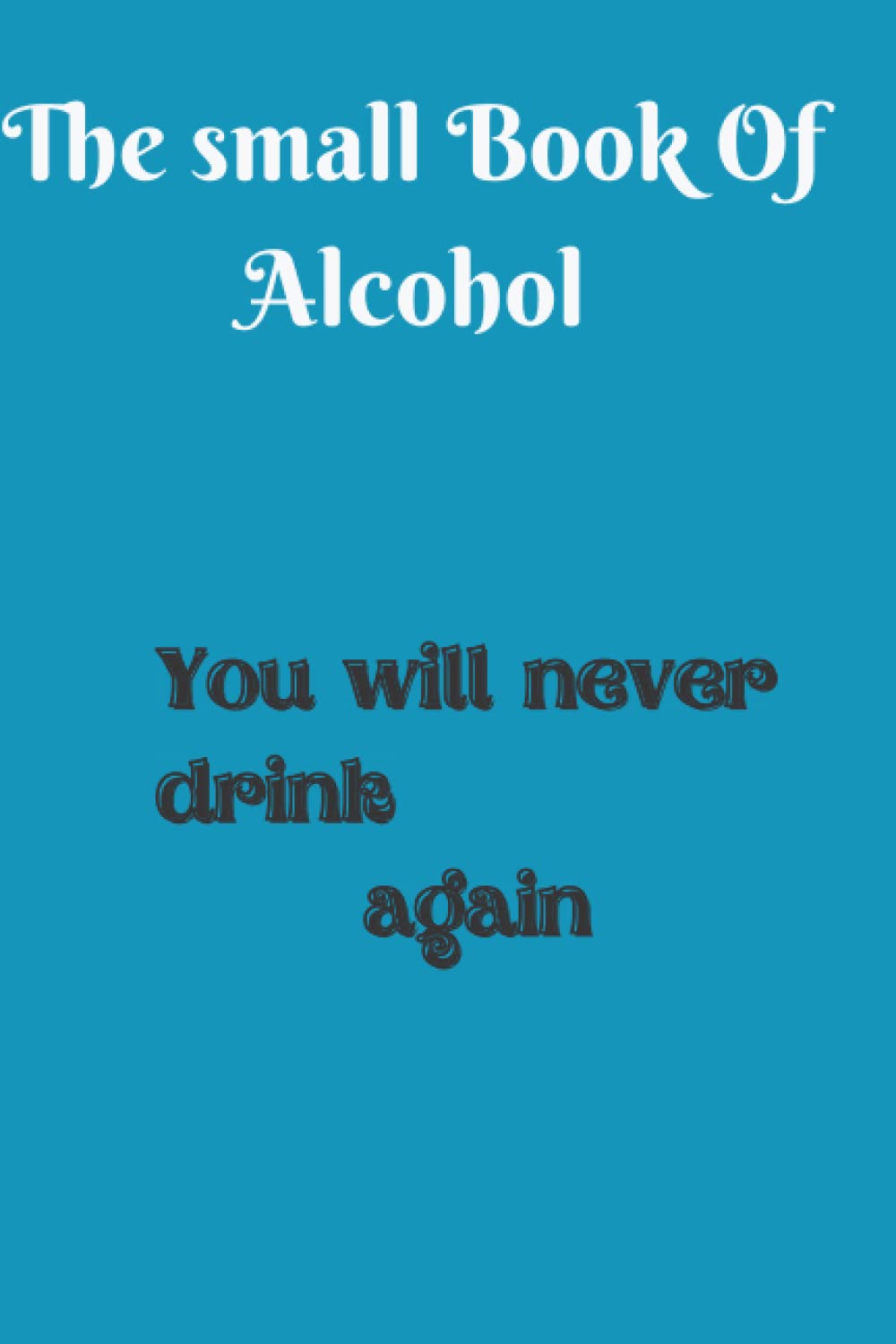 The Small Book Of Alcohol: You Will Never Drink Again: How To stop Drinking Alcohol