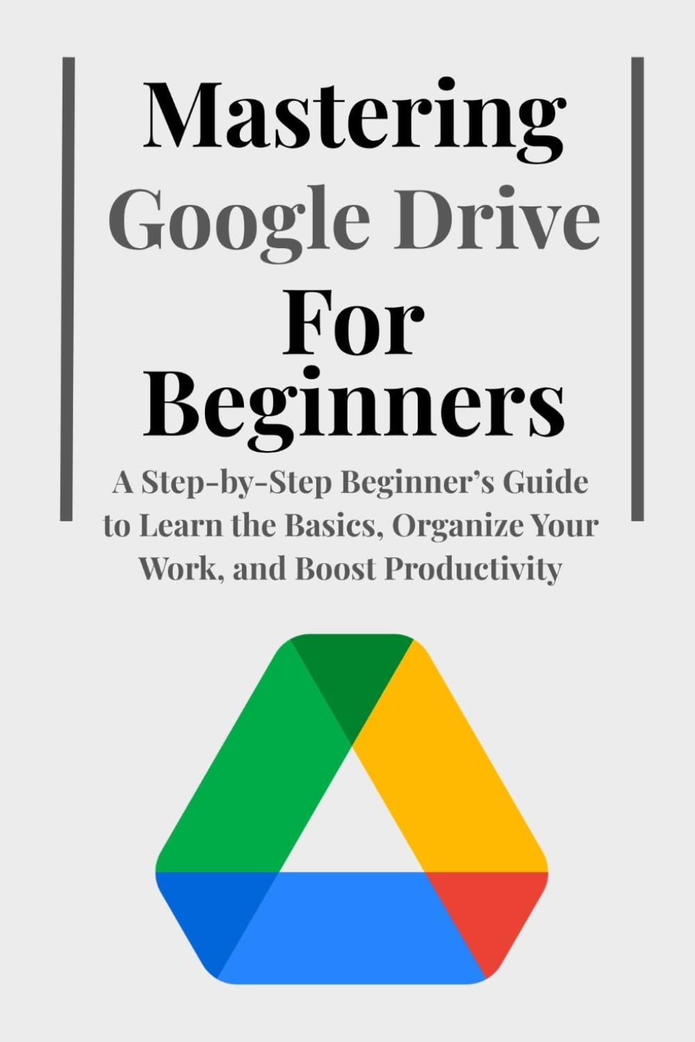 Mastering Google Drive For Beginners: A Step-by-Step Beginner’s Guide to Learn the Basics, Organize Your Work, and Boost Productivity