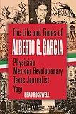 The Life and Times of Alberto G. Garcia: Physician, Mexican Revolutionary, Texas Journalist, Yogi