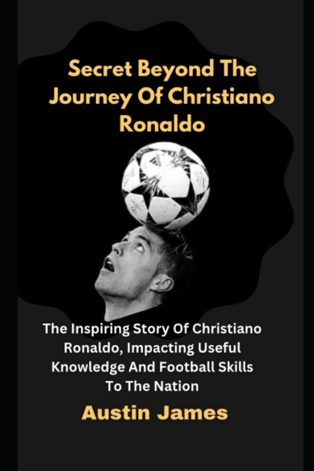 Secret Beyond The Journey of Christiano Ronaldo: The Inspiring Story Of Christiano Ronaldo , Impacting Useful Knowledge And Football Skills To The Nation