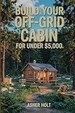 Build Your Off-Grid Cabin for Under $5,000: A Step-by-Step DIY Guide to Affordable, Self-Sufficient Living with Real-Life Plans, Budget Tips, and Sustainable Solutions