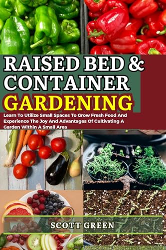RAISED BED AND CONTAINER GARDENING FOR BEGINNERS: Learn To Utilize Small Spaces To Grow Fresh Food And Experience The Joy And Advantages Of Cultivating A Garden Within A Small Area