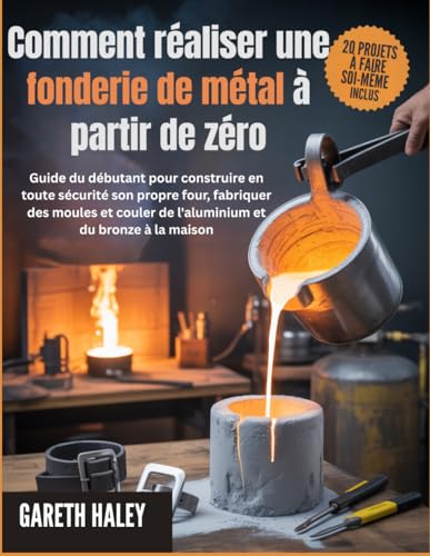 Comment réaliser une fonderie de métal à partir de zéro: Guide du débutant pour construire en toute sécurité son propre four, fabriquer des moules et...