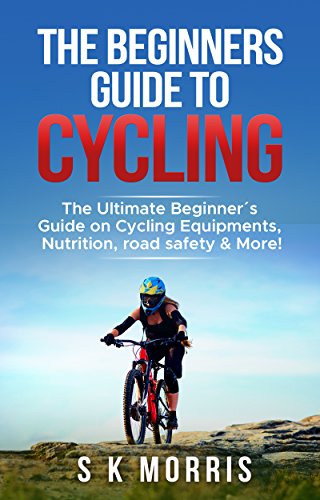 The Beginner´s Guide To Cycling: The Ultimate Beginner’s guide on Cycling Equipments, Nutrition, The Beginner´s Guide To Cycling: The Ultimate Beginner’s guide on Cycling Equipments, Nutrition,