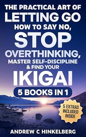 The Practical Art Of Letting Go, How to Say No, Stop Overthinking, Master Self-Discipline & Find Your Ikigai (5 Books in 1): Break Free From Negative Spirals & Develop Self-Compassion