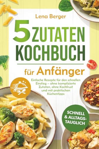 5 Zutaten Kochbuch für Anfänger: Einfache Rezepte für den schnellen Einstieg – ohne komplizierte Zutaten, ohne Kochfrust und mit praktischen Küchentipps