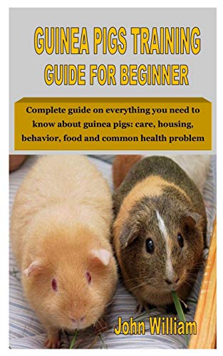 GUINEA PIGS TRAINING GUIDE FOR BEGINNER: Complete guide on everything you need to know about guinea pigs: care housing behavior food and common health problem