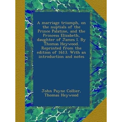 A marriage triumph, on the nuptials of the Prince Palatine, and the Princess Elizabeth, daughter of James I. By Thomas Heywood. Reprinted from the edition of 1613. With an introduction and notes