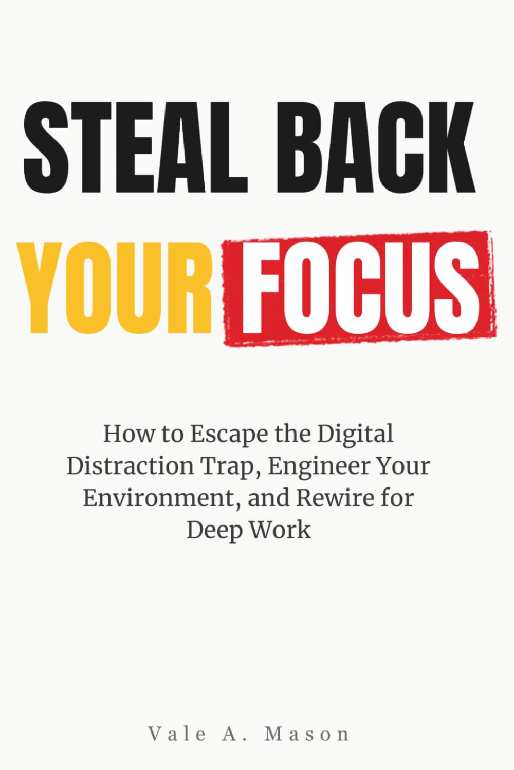 STEAL BACK YOUR FOCUS: How to Escape the Digital Distraction Trap, Engineer Your Environment, and Rewire for Deep Work