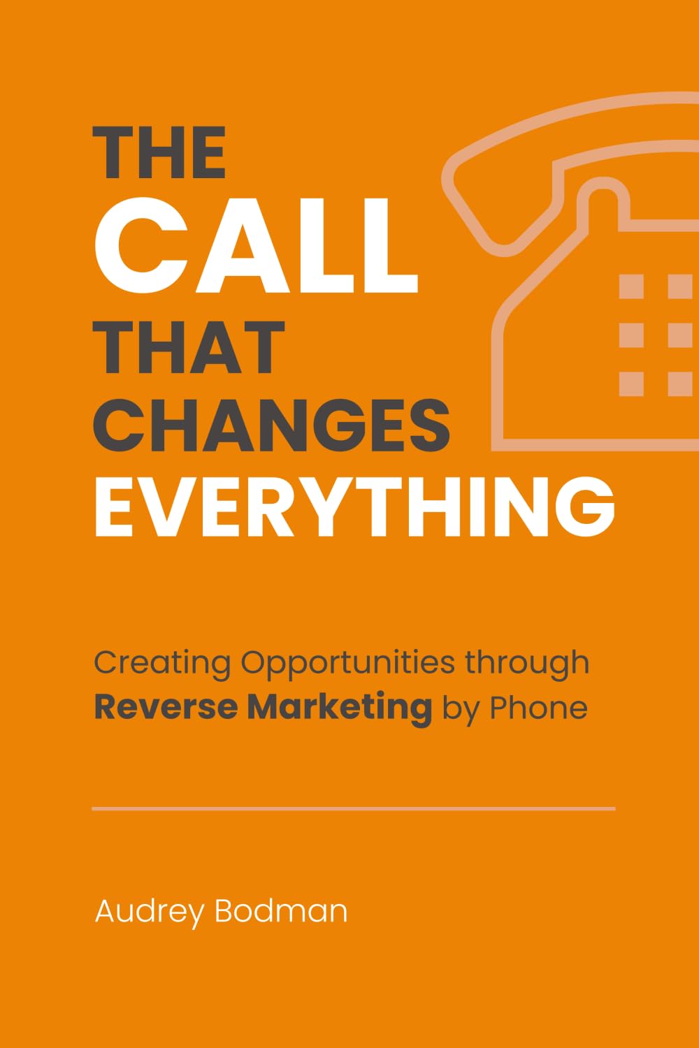 The Call That Changes EVERYTHING: Creating Opportunities Through Reverse Marketing By Phone