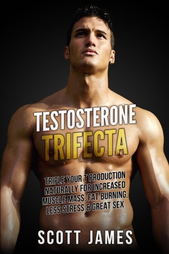 Testosterone Trifecta: Triple Your T Production Naturally for Increased Muscle Mass, Fat Burning, Less Stress & Great Sex