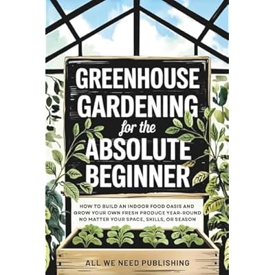 Greenhouse Gardening for the Absolute Beginner: How to Build an Indoor Food Oasis and Grow Your Own Fresh Produce Year-Round, No Matter Your Space, Skills, or Season