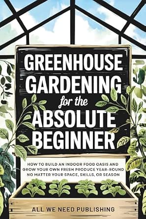 Greenhouse Gardening for the Absolute Beginner: How to Build an Indoor Food Oasis and Grow Your Own Fresh Produce Year-Round