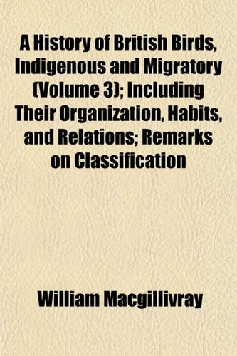 A History of British Birds, Indigenous and Migratory (Volume 3); Including Their Organization, Habits, and Relations; Remarks on Classification