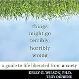 Things Might Go Terribly, Horribly Wrong: A Guide to Life Liberated From Anxiety