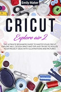 CRICUT EXPLORE AIR 2: The Ultimate Beginners Guide to Master Your Cricut Explore Air 2, Design Space and Tips and Tricks to Realize Your Project Ideas with illustrations and pictures