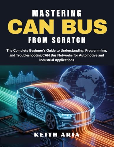 MASTERING CAN BUS FROM SCRATCH: The Complete Beginner’s Guide to Understanding, Programming, and Troubleshooting CAN Bus Networks for Automotive and Industrial Applications