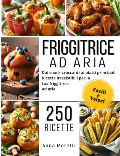 FRIGGITRICE AD ARIA: 250 Ricette Facili e Veloci!: Dai Snack Croccanti Ai Piatti Principali: Ricette Irresistibili Senza Olio Per La Tua Friggitrice Ad Aria