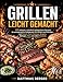 Grillen leicht gemacht: 120 einfache, schnelle & gelingsichere Rezepte für unvergessliche Grillabende mit Familie und Freunden - mit Fleisch, Fisch, Gemüse, Burgern, Beilagen, Dips und süßen Desserts