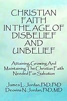 Christian Faith In The Age Of Disbelief And Unbelief: Attaining, Growing And Maintaining The Christian Faith Needed For Salvation 1647520223 Book Cover
