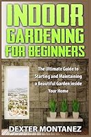 Indoor Gardening for Beginners: The Ultimate Guide to Starting and Maintaining a Beautiful Garden Inside Your Home 1514874954 Book Cover