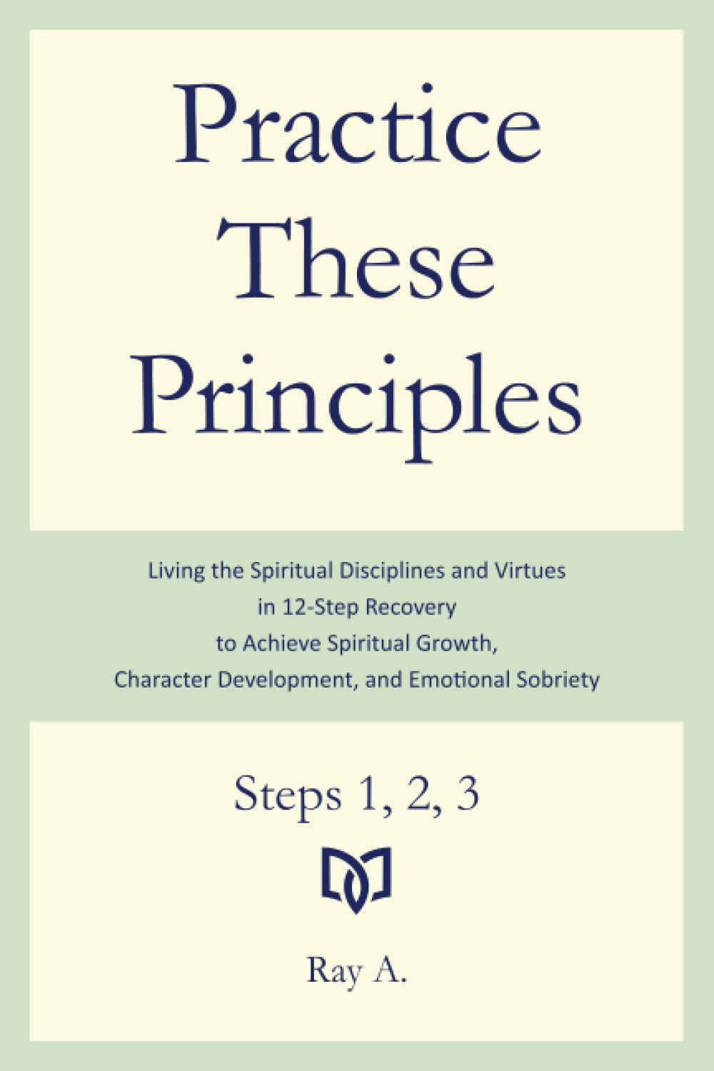 Practice These Principles: Living the Spiritual Disciplines and Virtues in 12-Step Recovery to Achieve Spiritual Growth, Character Development, and Emotional Sobriety – Steps 1, 2, 3