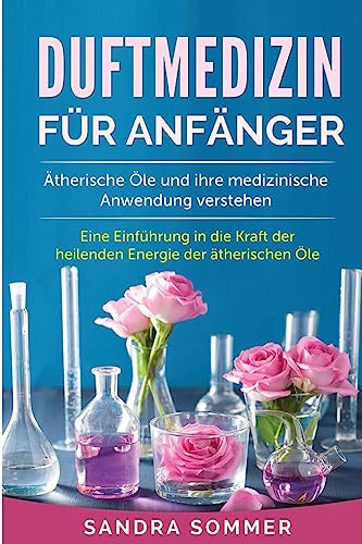 Duftmedizin für Anfänger: Ätherische Öle und ihre medizinische Anwendung verstehen. Eine Einführung in die Kraft der heilenden Energie der ätherischen Öle. (German Edition)