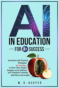 AI In Education For A+ Success Innovative and Practical Strategies for Teachers to Save Time, Inspire Students of All Abilities and Transform Learning with Ethics and Insight