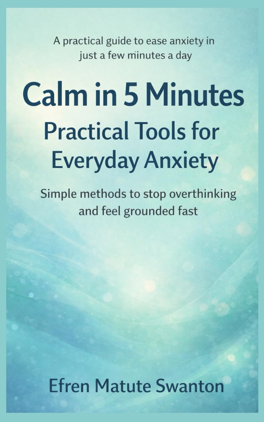 Calm in 5 Minutes: Practical Tools for Everyday Anxiety: Simple Methods to Stop Overthinking and Feel Grounded Fast