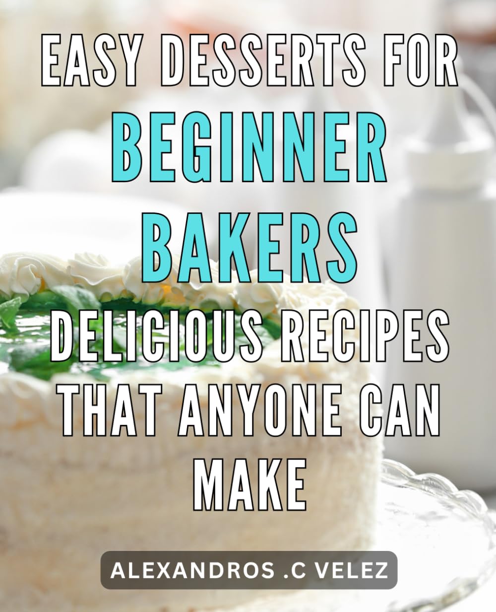Easy Desserts for Beginner Bakers: Delicious Recipes That Anyone Can Make.: From Oven to Table: Irresistible Desserts Made Effortless for First-Time Bakers