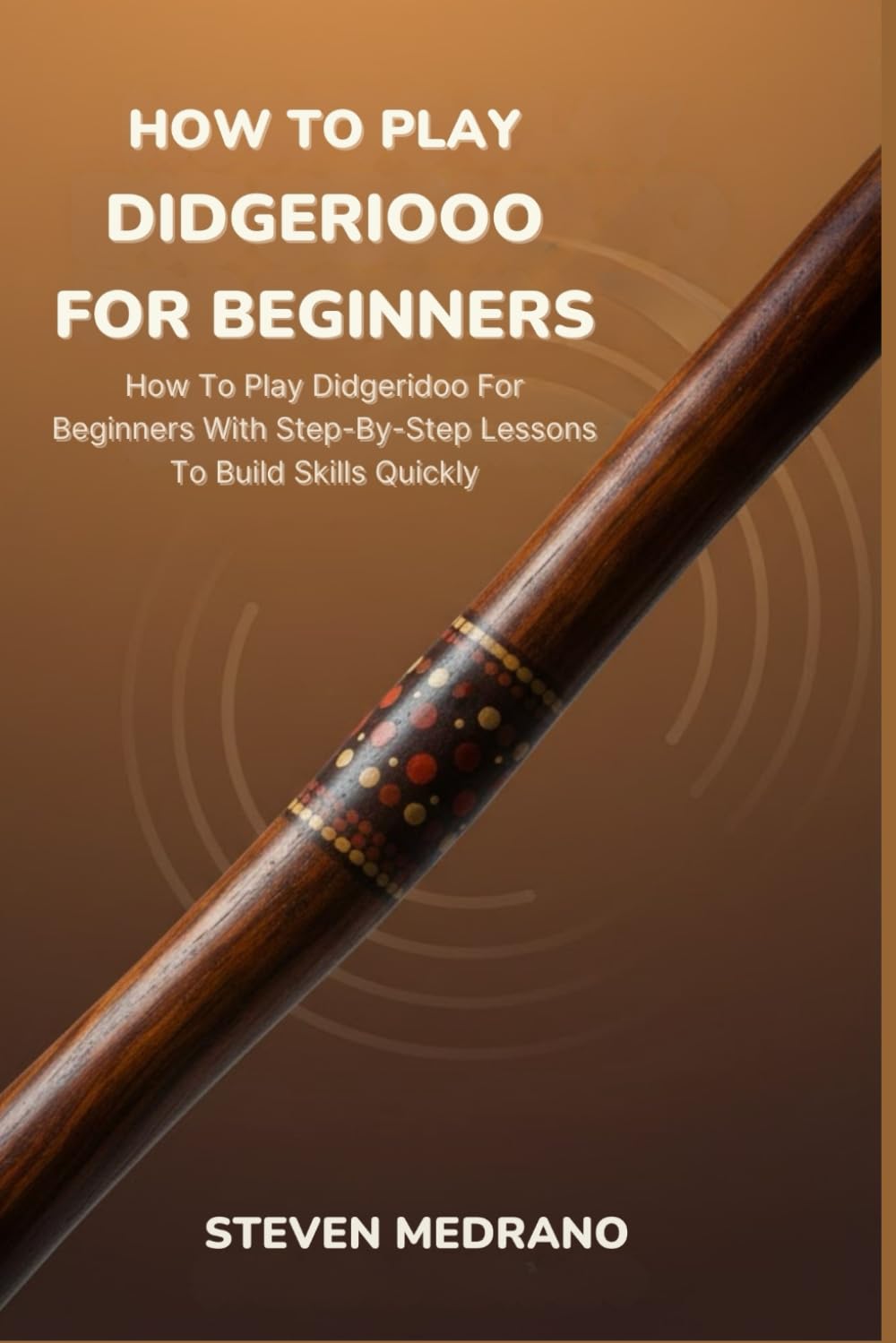 HOW TO PLAY DIDGERIDOO FOR BEGINNERS: How To Play Didgeridoo For Beginners With Step-By-Step Lessons To Build Skills Quickly