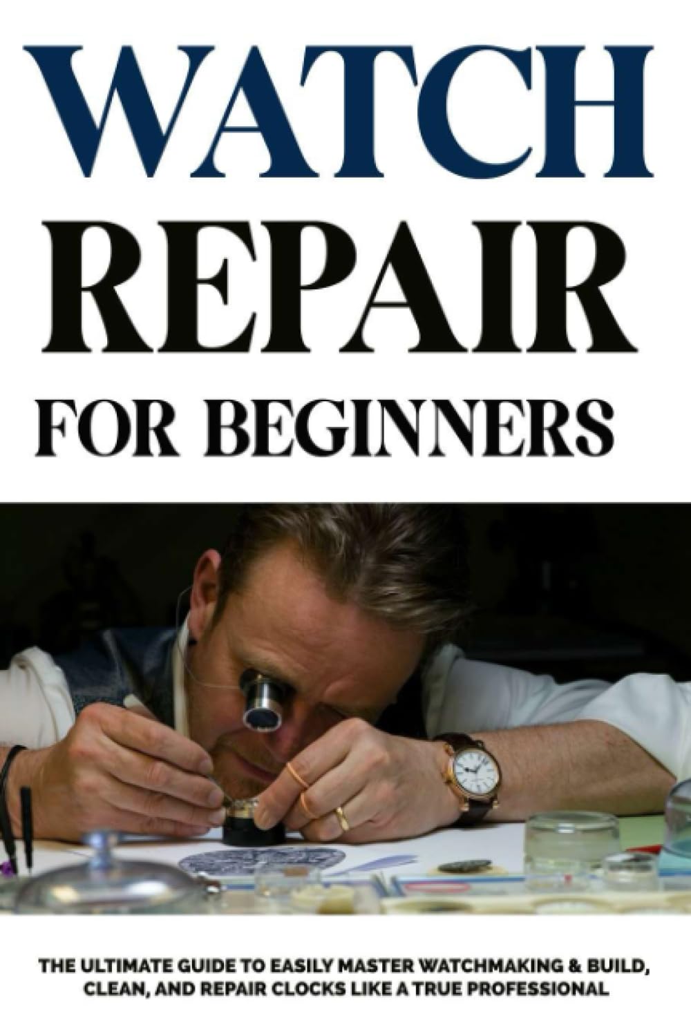 Watch Repair For Beginners: The Ultimate Guide to Easily Master Watchmaking & Build, Clean, and Repair Clocks Like a True Professional