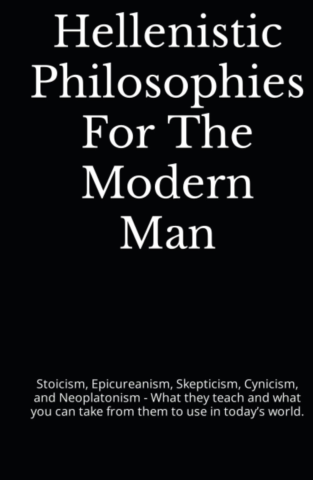 Hellenistic Philosophies For The Modern Man: Stoicism, Epicureanism, Skepticism, Cynicism, and Neoplatonism - What they teach and what you can take from them to use in today’s world.