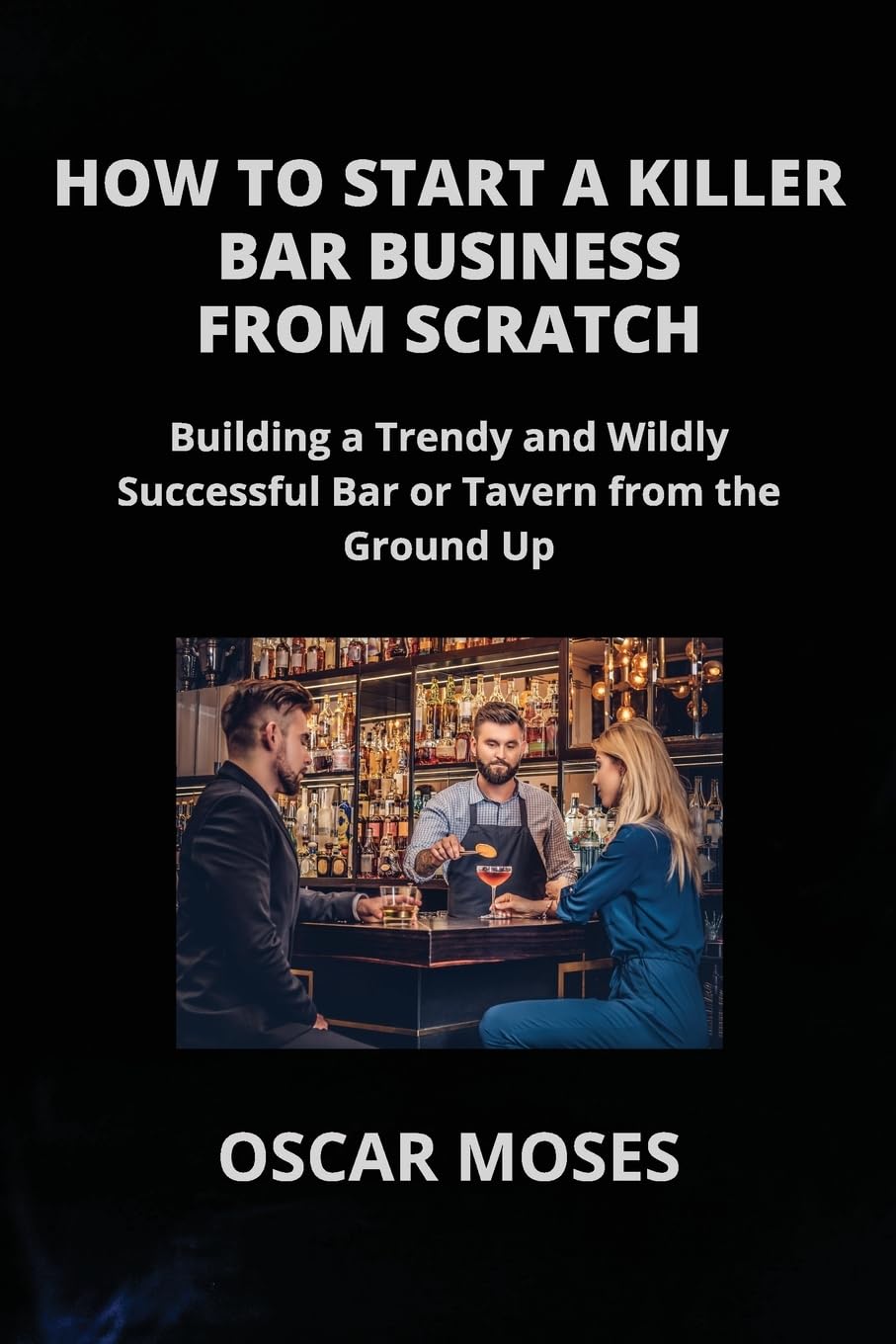 HOW TO START A KILLER BAR BUSINESS FROM SCRATCH: Building a Trendy and Wildly Successful Bar or Tavern from the Ground Up