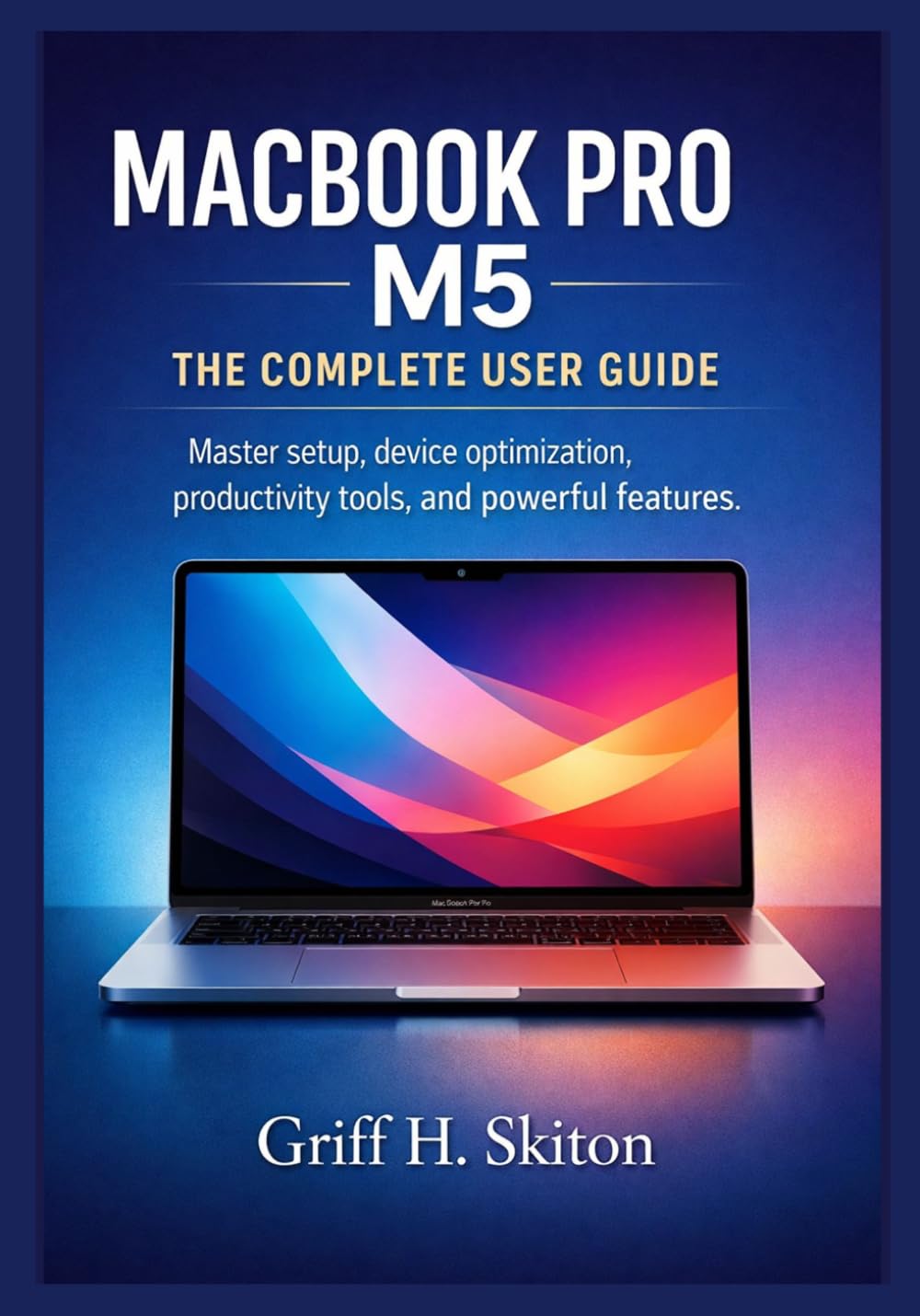 MACBOOK PRO M5: THE COMPLETE USER GUIDE: Master setup, device optimization, productivity tools, and powerful features