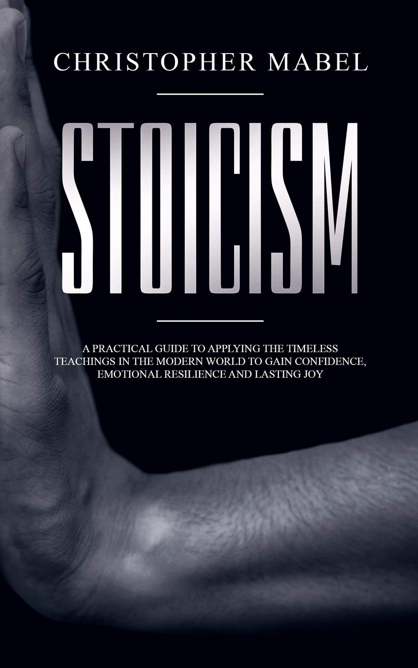 Stoicism: A Practical Guide to Applying The Timeless Teachings in The Modern World To Gain Confidence, Emotional Resilience and Lasting Joy