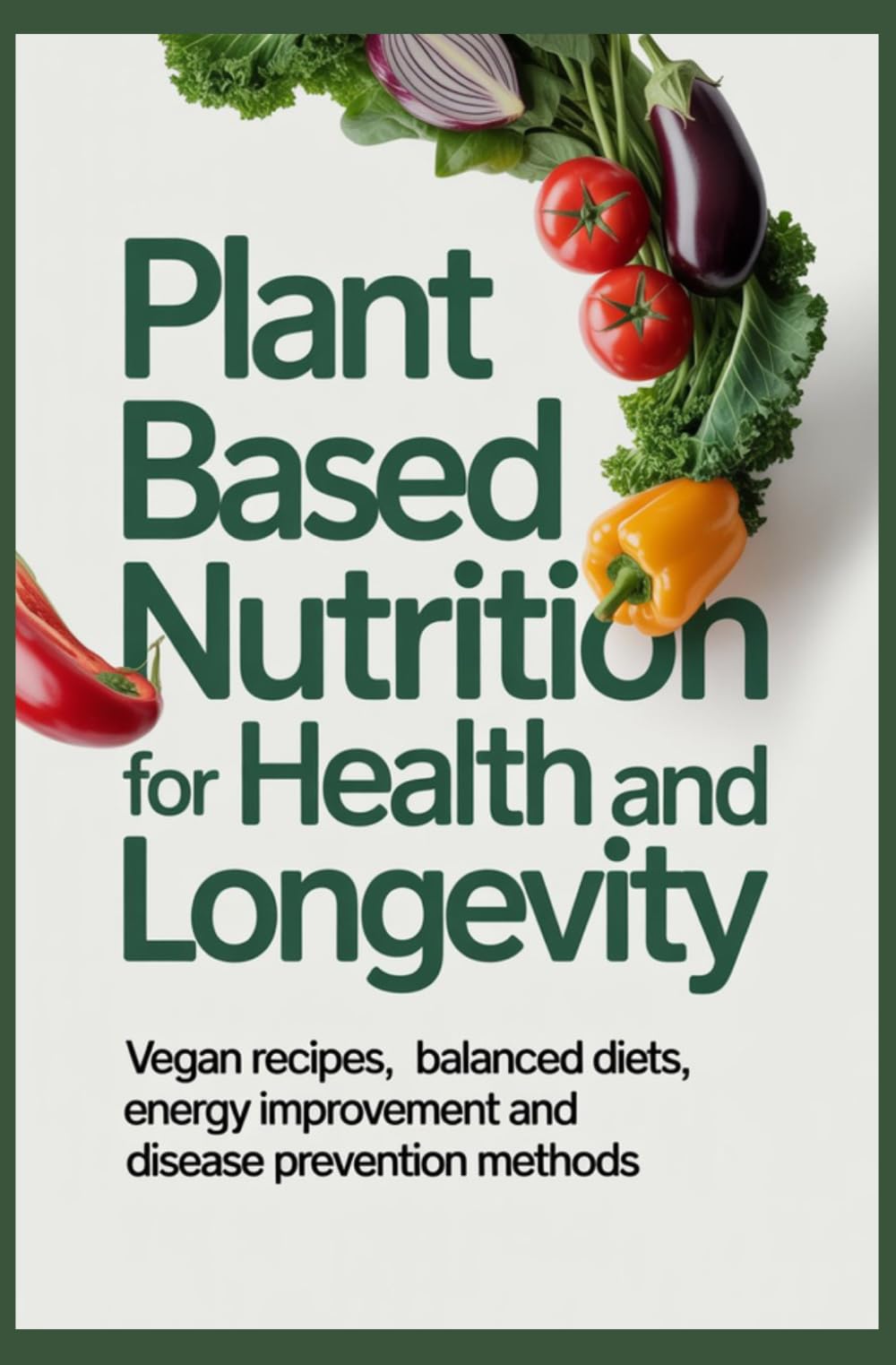 PLANT BASED NUTRITION FOR HEALTH AND LONGEVITY: Vegan Recipes Balanced Diets Energy Improvement and Disease Prevention Methods