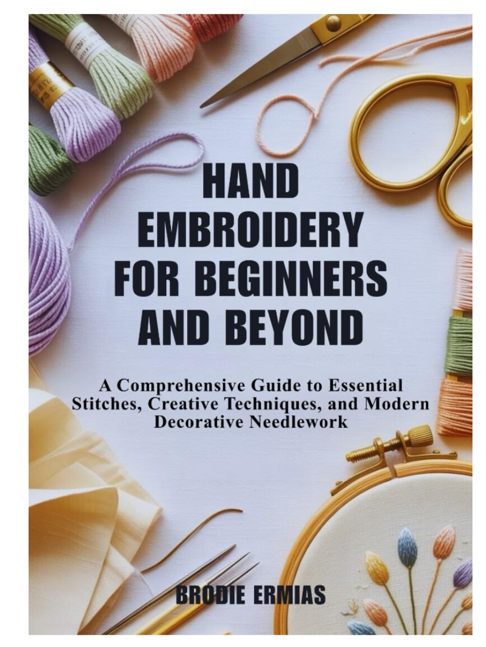 HAND EMBROIDERY FOR BEGINNERS AND BEYOND: A Comprehensive Guide to Essential Stitches, Creative Techniques, and Modern Decorative Needlework
