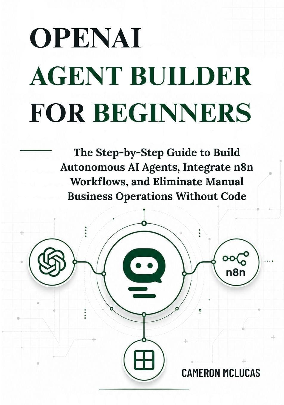 OpenAI Agent Builder for Beginners: The Step-by-Step Guide to Build Autonomous AI Agents, Integrate n8n Workflows, and Eliminate Manual Business Operations Without Code