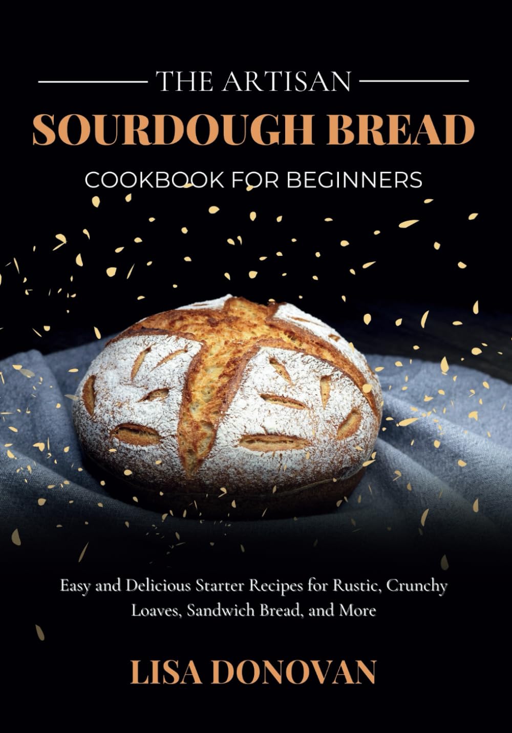THE ARTISAN SOURDOUGH BREAD COOKBOOK FOR BEGINNERS: Easy and Delicious Starter Recipes for Rustic, Crunchy Loaves, Sandwich Bread, and More