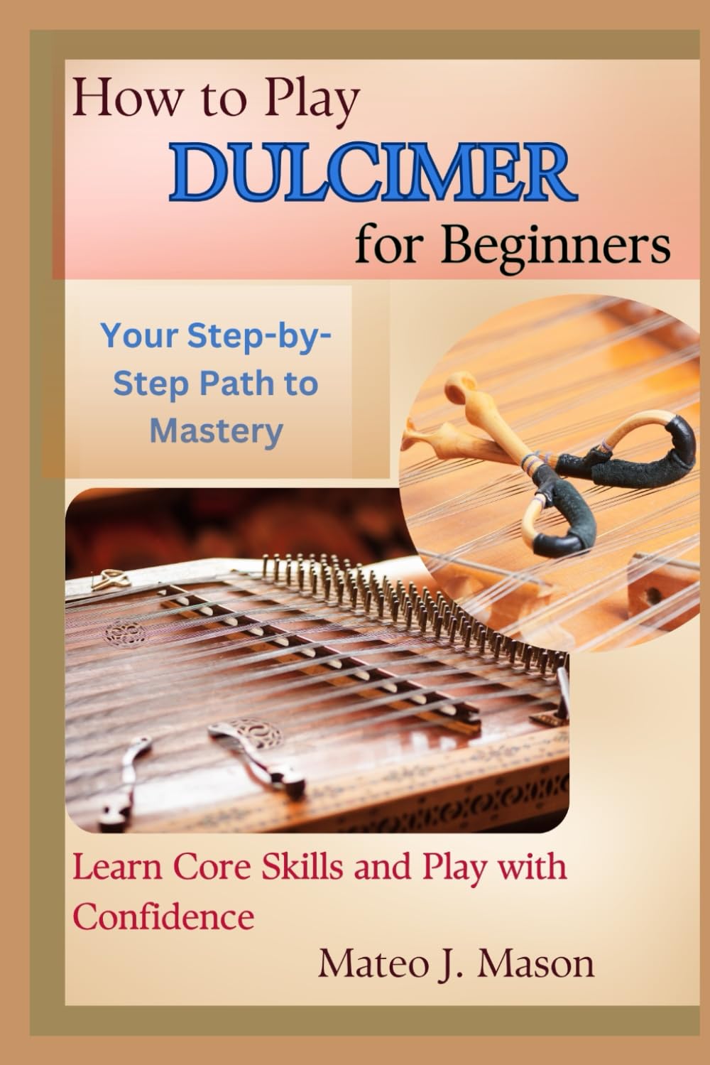 How to Play Dulcimer for Beginners: Your Step-by-Step Path to Mastery: Learn Core Skills and Play with Confidence