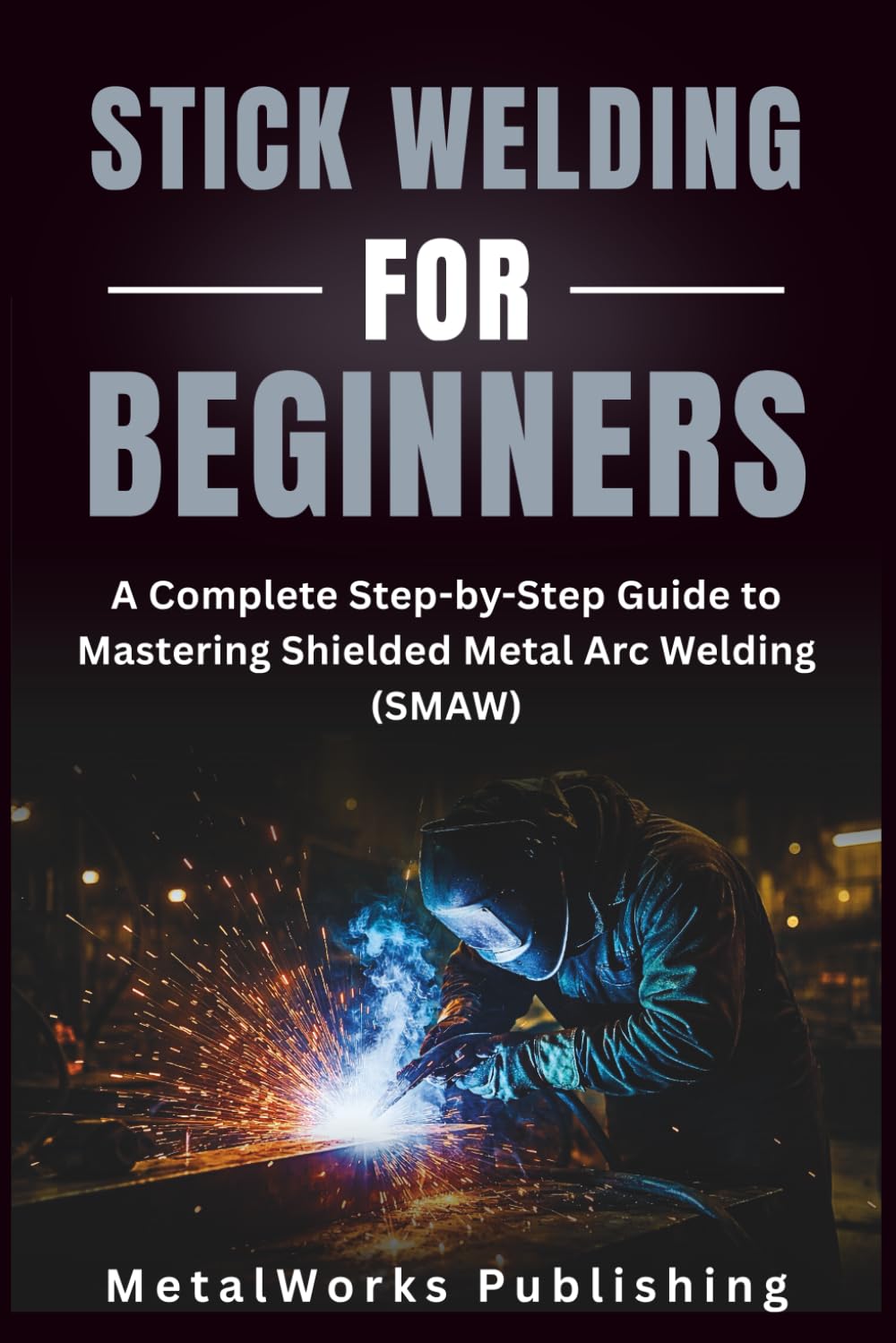 Stick Welding for Beginners: A Complete Step-by-Step Guide to Mastering Shielded Metal Arc Welding (SMAW) (The Beginner's Welding Series)