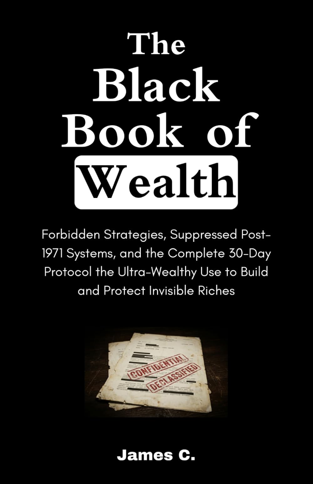 The Black Book of Wealth: Forbidden Strategies, Suppressed Post-1971 Systems, and the Complete 30-Day Protocol the Ultra-Wealthy Use to Build and Protect Invisible Riches